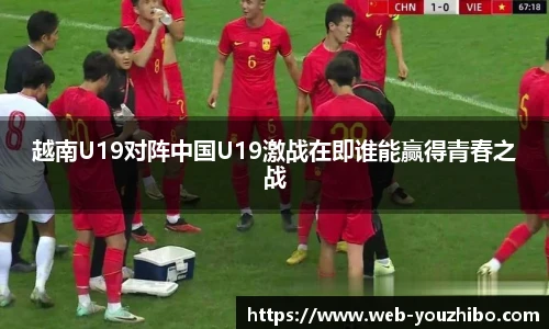 越南U19对阵中国U19激战在即谁能赢得青春之战