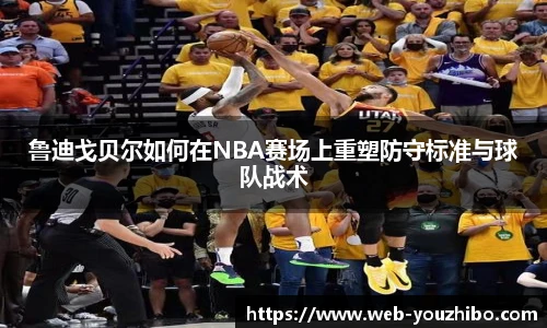 鲁迪戈贝尔如何在NBA赛场上重塑防守标准与球队战术