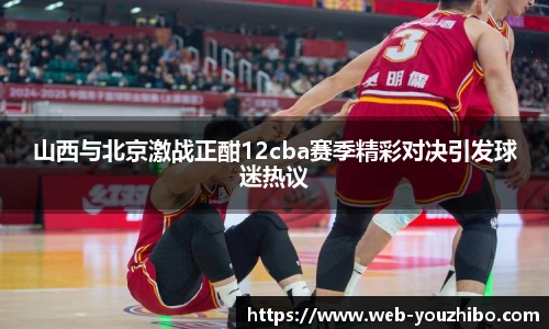 山西与北京激战正酣12cba赛季精彩对决引发球迷热议