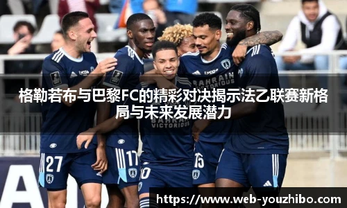 格勒若布与巴黎FC的精彩对决揭示法乙联赛新格局与未来发展潜力