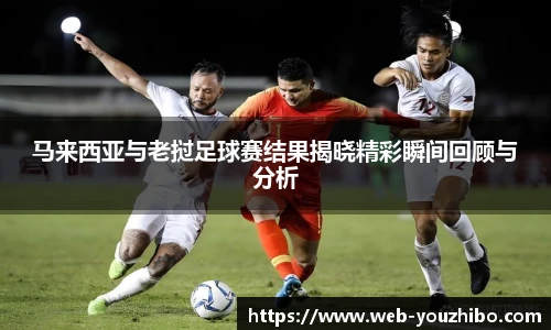 马来西亚与老挝足球赛结果揭晓精彩瞬间回顾与分析